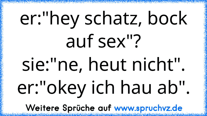 er:"hey schatz, bock auf sex"?
sie:"ne, heut nicht".
er:"okey ich hau ab".