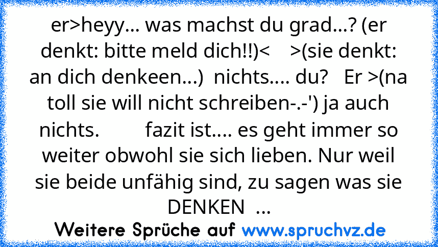 er>heyy... was machst du grad...? (er denkt: bitte meld dich!!)<    >(sie denkt: an dich denkeen...)  nichts.... du?   Er >(na toll sie will nicht schreiben-.-') ja auch nichts.         fazit ist.... es geht immer so weiter obwohl sie sich lieben. Nur weil sie beide unfähig sind, zu sagen was sie DENKEN  ...