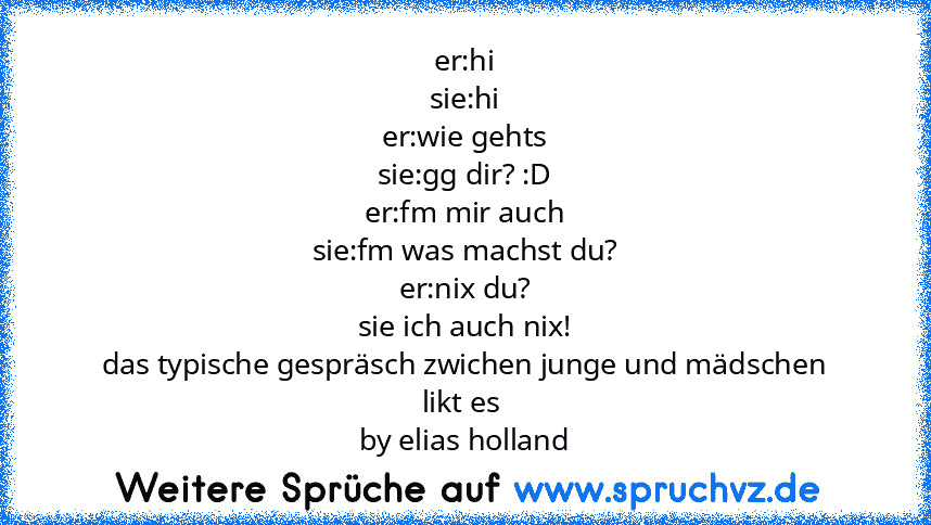 er:hi
sie:hi
er:wie gehts
sie:gg dir? :D
er:fm mir auch
sie:fm was machst du?
er:nix du?
sie ich auch nix!
das typische gespräsch zwichen junge und mädschen
likt es 
by elias holland