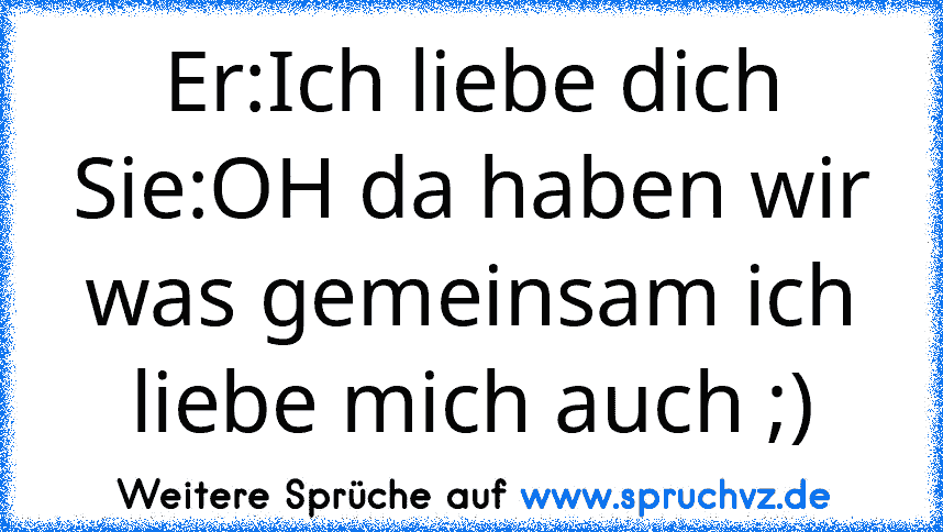 Er:Ich liebe dich Sie:OH da haben wir was gemeinsam ich liebe mich auch ;)