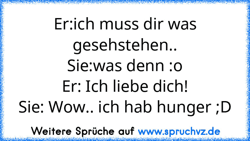 Er:ich muss dir was gesehstehen..
Sie:was denn :o
Er: Ich liebe dich!
Sie: Wow.. ich hab hunger ;D