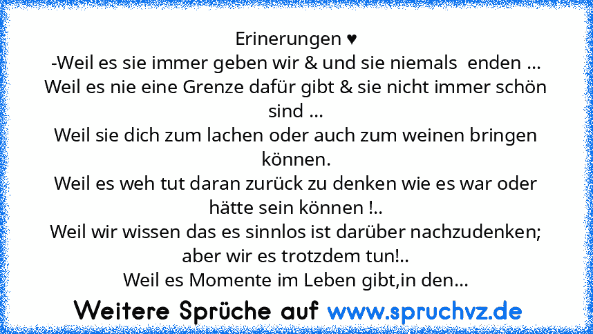 Erinerungen ♥
-Weil es sie immer geben wir & und sie niemals  enden ...
Weil es nie eine Grenze dafür gibt & sie nicht immer schön sind ...
Weil sie dich zum lachen oder auch zum weinen bringen können.
Weil es weh tut daran zurück zu denken wie es war oder hätte sein können !..
Weil wir wissen das es sinnlos ist darüber nachzudenken; aber wir es trotzdem tun!..
Weil es Momente im Leben gibt,in ...