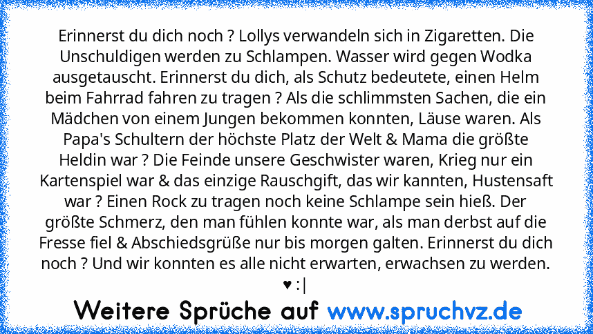 Erinnerst du dich noch ? Lollys verwandeln sich in Zigaretten. Die Unschuldigen werden zu Schlampen. Wasser wird gegen Wodka ausgetauscht. Erinnerst du dich, als Schutz bedeutete, einen Helm beim Fahrrad fahren zu tragen ? Als die schlimmsten Sachen, die ein Mädchen von einem Jungen bekommen konnten, Läuse waren. Als Papa's Schultern der höchste Platz der Welt & Mama die größte Heldin war ? Die...