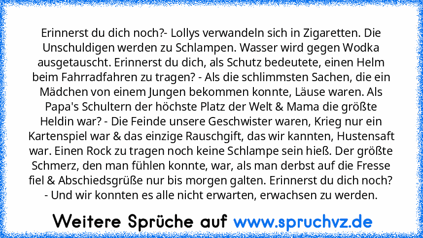 Erinnerst du dich noch?- Lollys verwandeln sich in Zigaretten. Die Unschuldigen werden zu Schlampen. Wasser wird gegen Wodka ausgetauscht. Erinnerst du dich, als Schutz bedeutete, einen Helm beim Fahrradfahren zu tragen? - Als die schlimmsten Sachen, die ein Mädchen von einem Jungen bekommen konnte, Läuse waren. Als Papa's Schultern der höchste Platz der Welt & Mama die größte Heldin war? - Die...