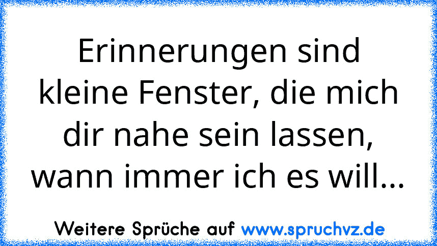 Erinnerungen sind kleine Fenster, die mich dir nahe sein lassen, wann immer ich es will...