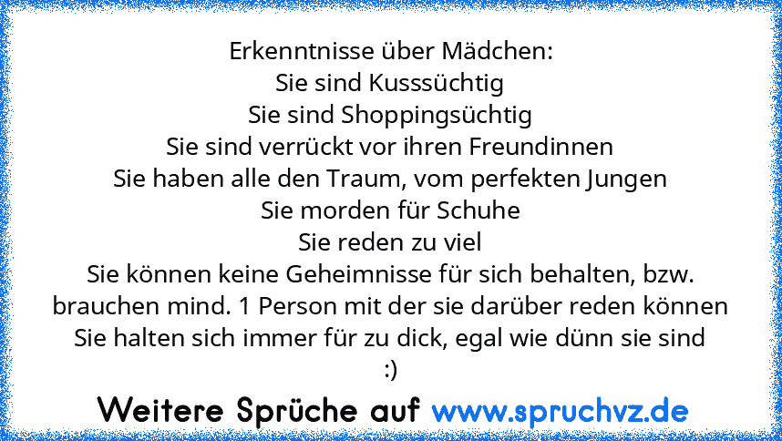 Erkenntnisse über Mädchen:
Sie sind Kusssüchtig
Sie sind Shoppingsüchtig
Sie sind verrückt vor ihren Freundinnen
Sie haben alle den Traum, vom perfekten Jungen
Sie morden für Schuhe
Sie reden zu viel
Sie können keine Geheimnisse für sich behalten, bzw. brauchen mind. 1 Person mit der sie darüber reden können
Sie halten sich immer für zu dick, egal wie dünn sie sind
:)