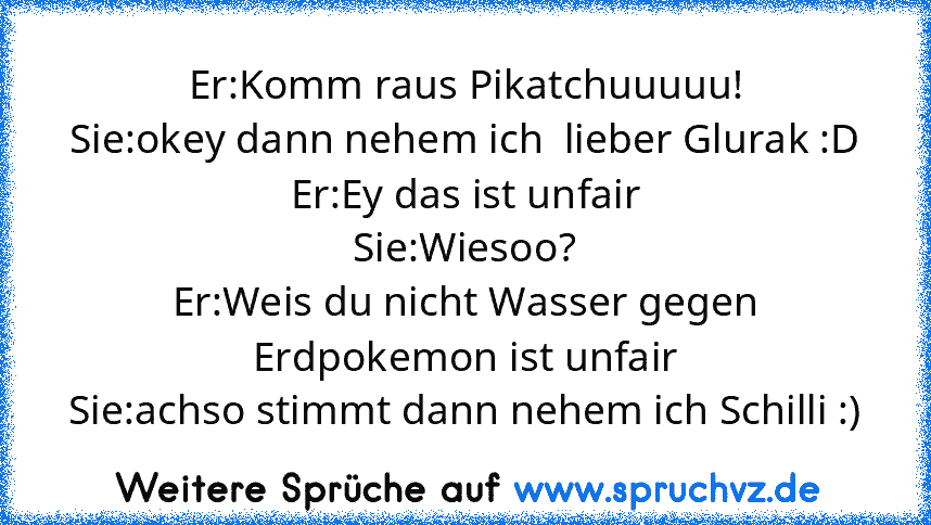 Er:Komm raus Pikatchuuuuu!
Sie:okey dann nehem ich  lieber Glurak :D
Er:Ey das ist unfair
Sie:Wiesoo?
Er:Weis du nicht Wasser gegen Erdpokemon ist unfair
Sie:achso stimmt dann nehem ich Schilli :)