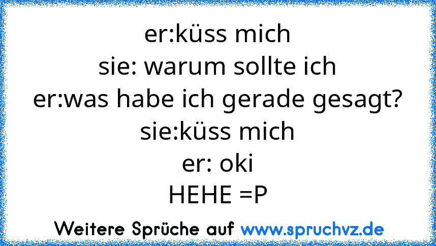 er:küss mich
sie: warum sollte ich
er:was habe ich gerade gesagt?
sie:küss mich
er: oki
HEHE =P