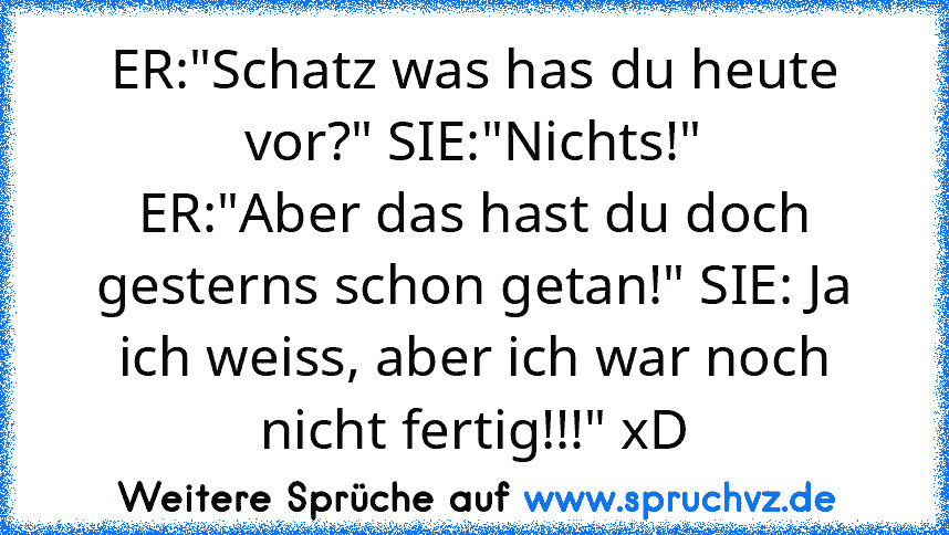 ER:"Schatz was has du heute vor?" SIE:"Nichts!"
ER:"Aber das hast du doch gesterns schon getan!" SIE: Ja ich weiss, aber ich war noch nicht fertig!!!" xD