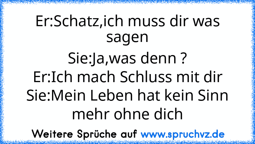 Er:Schatz,ich muss dir was sagen
Sie:Ja,was denn ?
Er:Ich mach Schluss mit dir
Sie:Mein Leben hat kein Sinn mehr ohne dich