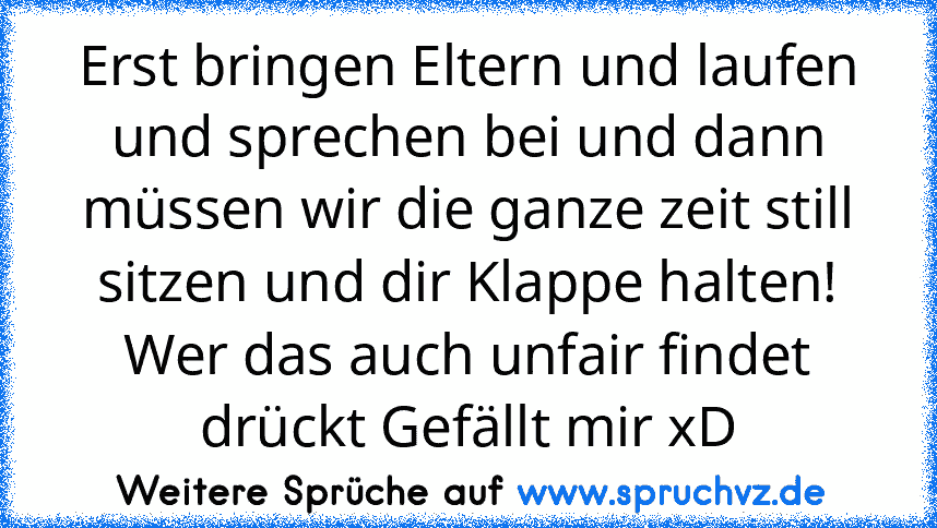 Erst bringen Eltern und laufen und sprechen bei und dann müssen wir die ganze zeit still sitzen und dir Klappe halten!
Wer das auch unfair findet drückt Gefällt mir xD