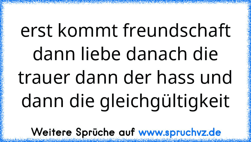 erst kommt freundschaft dann liebe danach die trauer dann der hass und dann die gleichgültigkeit