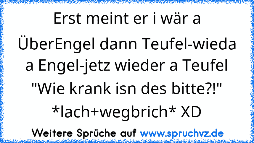 Erst meint er i wär a ÜberEngel dann Teufel-wieda a Engel-jetz wieder a Teufel "Wie krank isn des bitte?!" *lach+wegbrich* XD