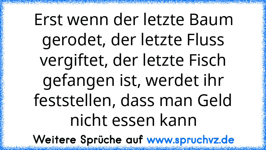 Erst wenn der letzte Baum gerodet, der letzte Fluss vergiftet, der letzte Fisch gefangen ist, werdet ihr feststellen, dass man Geld nicht essen kann