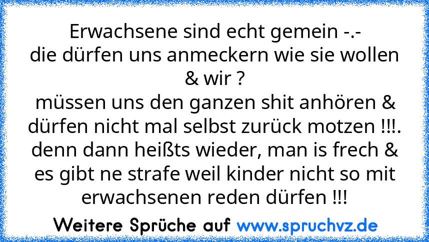 Erwachsene sind echt gemein -.-
die dürfen uns anmeckern wie sie wollen & wir ?
müssen uns den ganzen shit anhören & dürfen nicht mal selbst zurück motzen !!!.
denn dann heißts wieder, man is frech & es gibt ne strafe weil kinder nicht so mit erwachsenen reden dürfen !!!