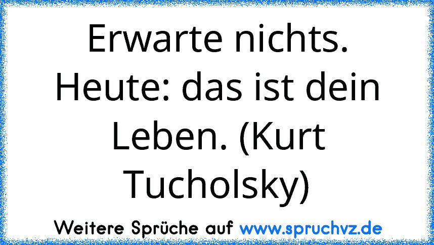 Erwarte nichts. Heute: das ist dein Leben. (Kurt Tucholsky)