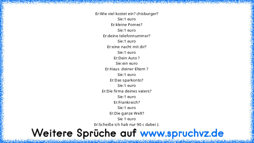 Er:Wie viel kostet ein? chisburger?
Sie:1 euro
Er:kleine Pomes?
Sie:1 euro
Er:deine telefonnummer?
Sie:1 euro
Er:eine nacht mit dir?
Sie:1 euro
Er:Dein Auto ?
Sie:ein euro
Er:Haus  deiner Eltern ?
Sie:1 euro
Er:Das sparkonto?
Sie:1 euro
Er:Die firma deines vaters?
Sie:1 euro
Er:Frankreich?
Sie:1 euro
Er:Die ganze Welt?
Sie 1 euro
Er:Scheiße ich hab nur 90 c dabei ):