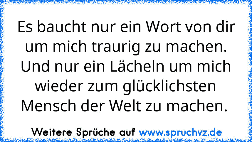 Es baucht nur ein Wort von dir um mich traurig zu machen. Und nur ein Lächeln um mich wieder zum glücklichsten Mensch der Welt zu machen. 