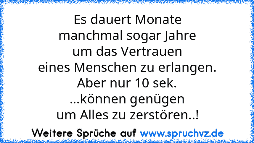 Es dauert Monate
manchmal sogar Jahre
um das Vertrauen
eines Menschen zu erlangen.
Aber nur 10 sek.
...können genügen
um Alles zu zerstören..!