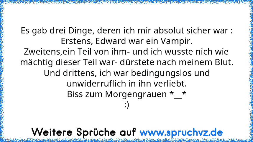 Es gab drei Dinge, deren ich mir absolut sicher war :
Erstens, Edward war ein Vampir.
Zweitens,ein Teil von ihm- und ich wusste nich wie mächtig dieser Teil war- dürstete nach meinem Blut.
Und drittens, ich war bedingungslos und unwiderruflich in ihn verliebt.
Biss zum Morgengrauen *__*
:)