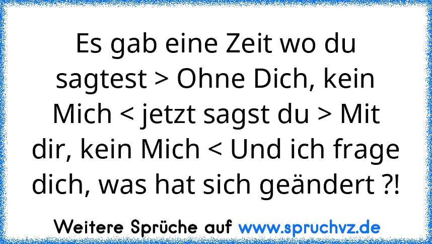 Es gab eine Zeit wo du sagtest > Ohne Dich, kein Mich < jetzt sagst du > Mit dir, kein Mich < Und ich frage dich, was hat sich geändert ?!