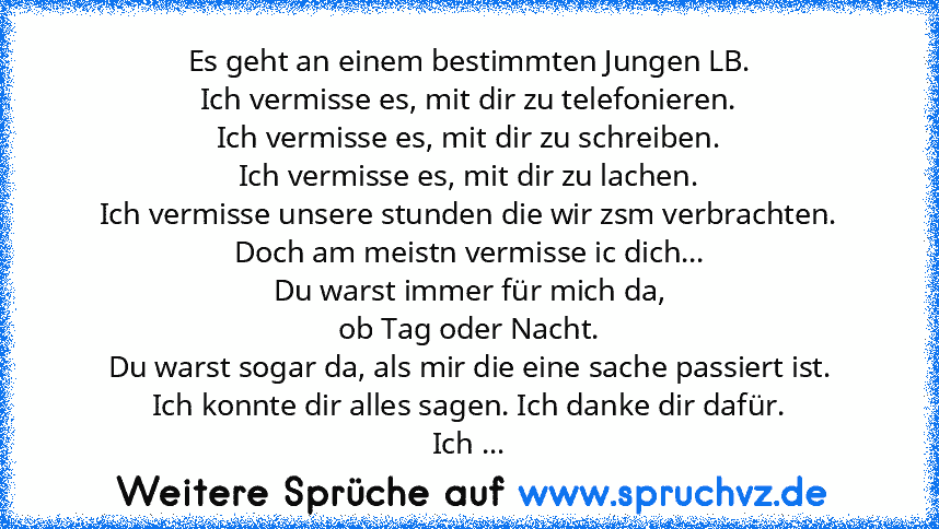 Es geht an einem bestimmten Jungen LB.
Ich vermisse es, mit dir zu telefonieren.
Ich vermisse es, mit dir zu schreiben.
Ich vermisse es, mit dir zu lachen.
Ich vermisse unsere stunden die wir zsm verbrachten.
Doch am meistn vermisse ic dich...
Du warst immer für mich da,
ob Tag oder Nacht.
Du warst sogar da, als mir die eine sache passiert ist.
Ich konnte dir alles sagen. Ich danke dir dafür.
I...