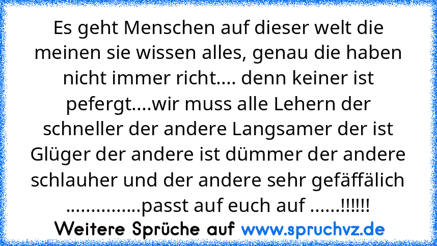 Es geht Menschen auf dieser welt die meinen sie wissen alles, genau die haben nicht immer richt.... denn keiner ist pefergt....wir muss alle Lehern der schneller der andere Langsamer der ist Glüger der andere ist dümmer der andere schlauher und der andere sehr gefäffälich ...............passt auf euch auf ......!!!!!!