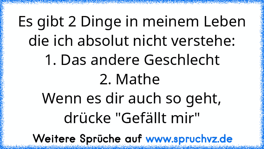 Es gibt 2 Dinge in meinem Leben die ich absolut nicht verstehe:
1. Das andere Geschlecht
2. Mathe 
Wenn es dir auch so geht, drücke "Gefällt mir"