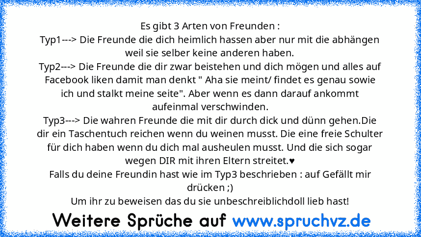 Es gibt 3 Arten von Freunden :
Typ1---> Die Freunde die dich heimlich hassen aber nur mit die abhängen weil sie selber keine anderen haben.
Typ2---> Die Freunde die dir zwar beistehen und dich mögen und alles auf Facebook liken damit man denkt " Aha sie meint/ findet es genau sowie ich und stalkt meine seite". Aber wenn es dann darauf ankommt aufeinmal verschwinden.
Typ3---> Die wahren Freunde die...