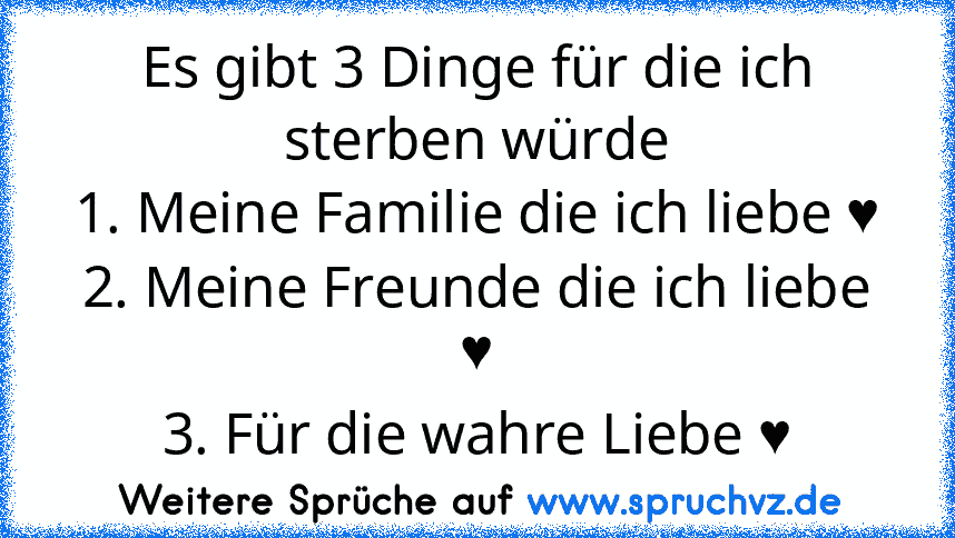 Es gibt 3 Dinge für die ich sterben würde
1. Meine Familie die ich liebe ♥
2. Meine Freunde die ich liebe ♥
3. Für die wahre Liebe ♥