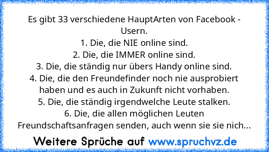 Es gibt 33 verschiedene HauptArten von Facebook - Usern.
1. Die, die NIE online sind.
2. Die, die IMMER online sind.
3. Die, die ständig nur übers Handy online sind.
4. Die, die den Freundefinder noch nie ausprobiert haben und es auch in Zukunft nicht vorhaben.
5. Die, die ständig irgendwelche Leute stalken.
6. Die, die allen möglichen Leuten Freundschaftsanfragen senden, auch wenn sie sie nich...