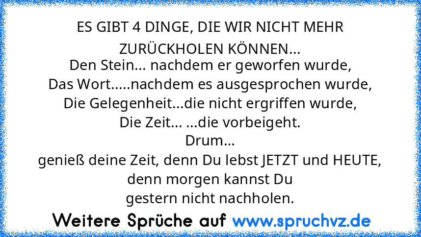 ES GIBT 4 DINGE, DIE WIR NICHT MEHR
ZURÜCKHOLEN KÖNNEN...
Den Stein... nachdem er geworfen wurde,
Das Wort.....nachdem es ausgesprochen wurde,
Die Gelegenheit...die nicht ergriffen wurde,
Die Zeit... ...die vorbeigeht.
Drum…
genieß deine Zeit, denn Du lebst JETZT und HEUTE, denn morgen kannst Du
gestern nicht nachholen.