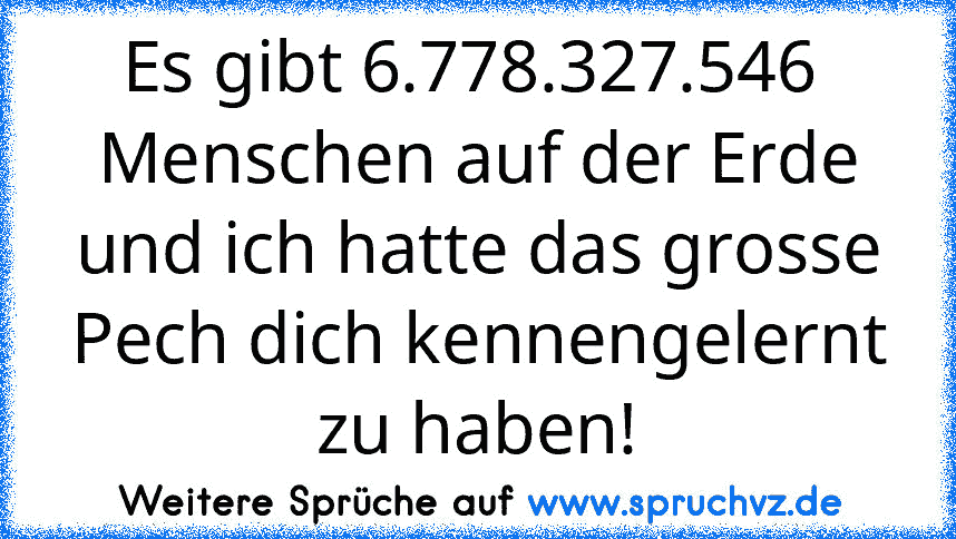 Es gibt 6.778.327.546  Menschen auf der Erde und ich hatte das grosse Pech dich kennengelernt zu haben!