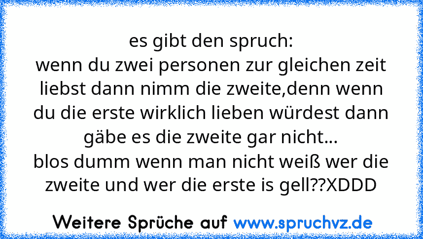 es gibt den spruch:
wenn du zwei personen zur gleichen zeit liebst dann nimm die zweite,denn wenn du die erste wirklich lieben würdest dann gäbe es die zweite gar nicht...
blos dumm wenn man nicht weiß wer die zweite und wer die erste is gell??XDDD