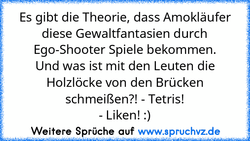 Es gibt die Theorie, dass Amokläufer diese Gewaltfantasien durch Ego-Shooter Spiele bekommen.
Und was ist mit den Leuten die Holzlöcke von den Brücken schmeißen?! - Tetris!
- Liken! :)