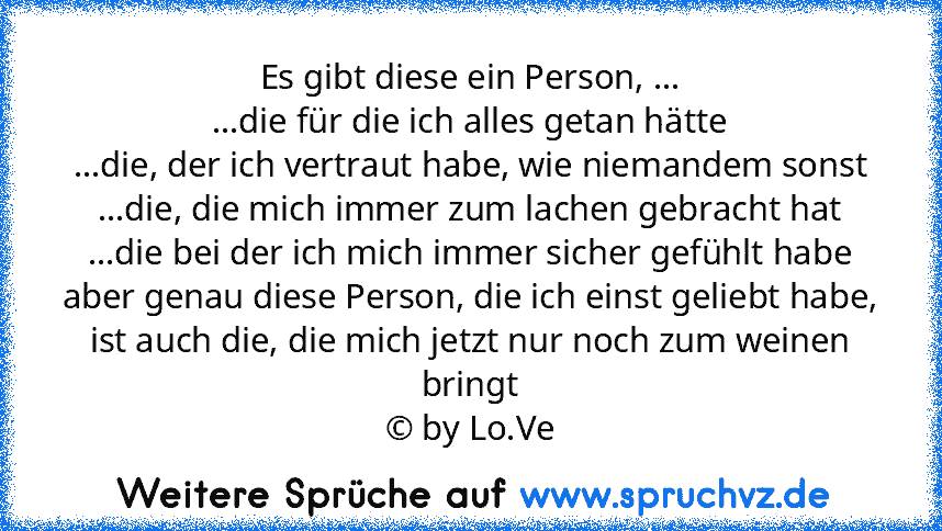 Es gibt diese ein Person, ...
...die für die ich alles getan hätte
...die, der ich vertraut habe, wie niemandem sonst
...die, die mich immer zum lachen gebracht hat
...die bei der ich mich immer sicher gefühlt habe
aber genau diese Person, die ich einst geliebt habe, ist auch die, die mich jetzt nur noch zum weinen bringt
© by Lo.Ve