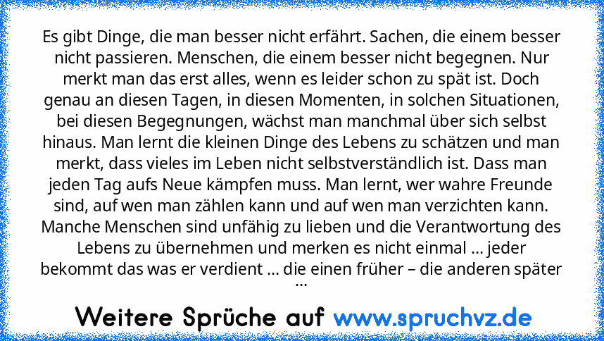 Es gibt Dinge, die man besser nicht erfährt. Sachen, die einem besser nicht passieren. Menschen, die einem besser nicht begegnen. Nur merkt man das erst alles, wenn es leider schon zu spät ist. Doch genau an diesen Tagen, in diesen Momenten, in solchen Situationen, bei diesen Begegnungen, wächst man manchmal über sich selbst hinaus. Man lernt die kleinen Dinge des Lebens zu schätzen und man mer...