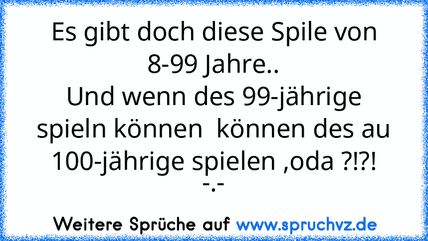 Es gibt doch diese Spile von 8-99 Jahre..
Und wenn des 99-jährige spieln können  können des au 100-jährige spielen ,oda ?!?!
-.-