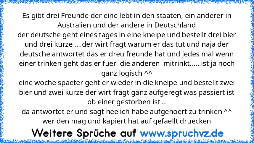 Es gibt drei Freunde der eine lebt in den staaten, ein anderer in Australien und der andere in Deutschland
der deutsche geht eines tages in eine kneipe und bestellt drei bier und drei kurze ....der wirt fragt warum er das tut und naja der deutsche antwortet das er dreu freunde hat und jedes mal wenn einer trinken geht das er fuer  die anderen  mitrinkt..... ist ja noch ganz logisch ^^
eine woche s...