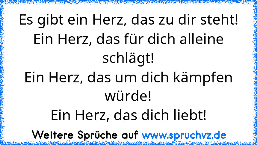 Es gibt ein Herz, das zu dir steht!
Ein Herz, das für dich alleine schlägt!
Ein Herz, das um dich kämpfen würde!
Ein Herz, das dich liebt!