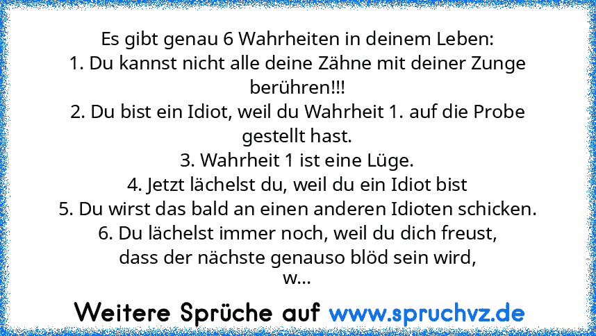 Es gibt genau 6 Wahrheiten in deinem Leben:
1. Du kannst nicht alle deine Zähne mit deiner Zunge berühren!!!
2. Du bist ein Idiot, weil du Wahrheit 1. auf die Probe gestellt hast.
3. Wahrheit 1 ist eine Lüge.
4. Jetzt lächelst du, weil du ein Idiot bist
5. Du wirst das bald an einen anderen Idioten schicken.
6. Du lächelst immer noch, weil du dich freust,
dass der nächste genauso blöd sein wird...