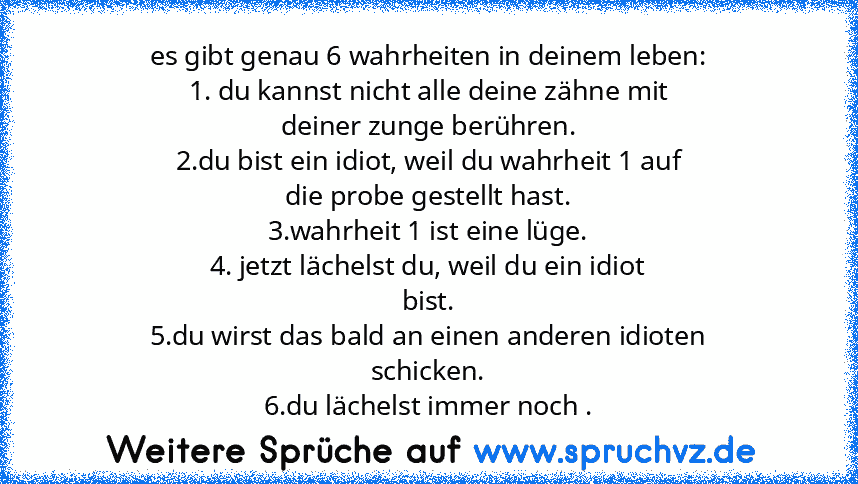 es gibt genau 6 wahrheiten in deinem leben:
1. du kannst nicht alle deine zähne mit
deiner zunge berühren.
2.du bist ein idiot, weil du wahrheit 1 auf
die probe gestellt hast.
3.wahrheit 1 ist eine lüge.
4. jetzt lächelst du, weil du ein idiot
bist.
5.du wirst das bald an einen anderen idioten
schicken.
6.du lächelst immer noch .