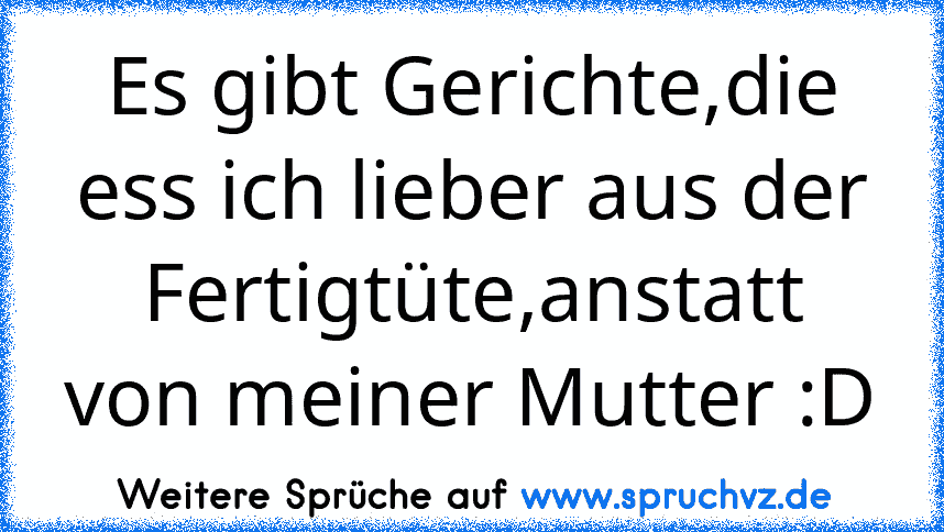 Es gibt Gerichte,die ess ich lieber aus der Fertigtüte,anstatt von meiner Mutter :D