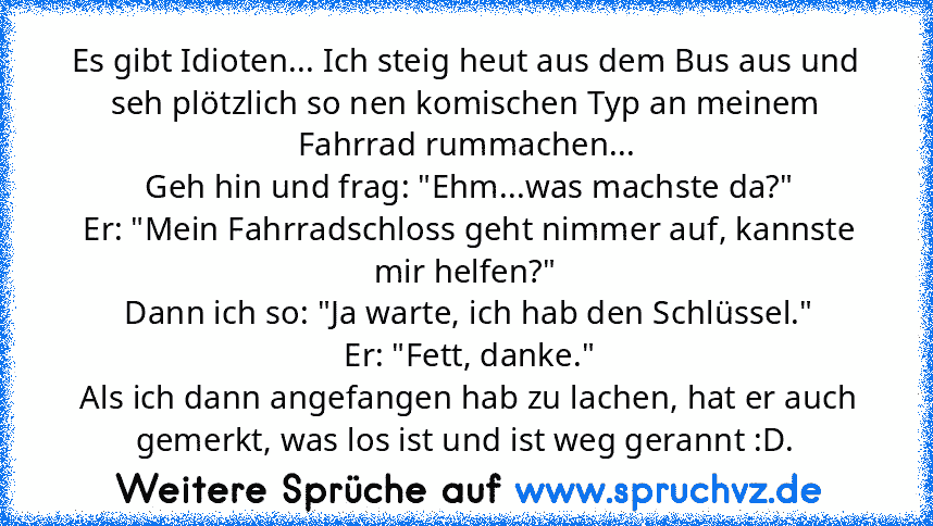 Es gibt Idioten... Ich steig heut aus dem Bus aus und seh plötzlich so nen komischen Typ an meinem Fahrrad rummachen...
 Geh hin und frag: "Ehm...was machste da?"
 Er: "Mein Fahrradschloss geht nimmer auf, kannste mir helfen?"
 Dann ich so: "Ja warte, ich hab den Schlüssel."
 Er: "Fett, danke."
 Als ich dann angefangen hab zu lachen, hat er auch gemerkt, was los ist und ist weg gerannt :D.