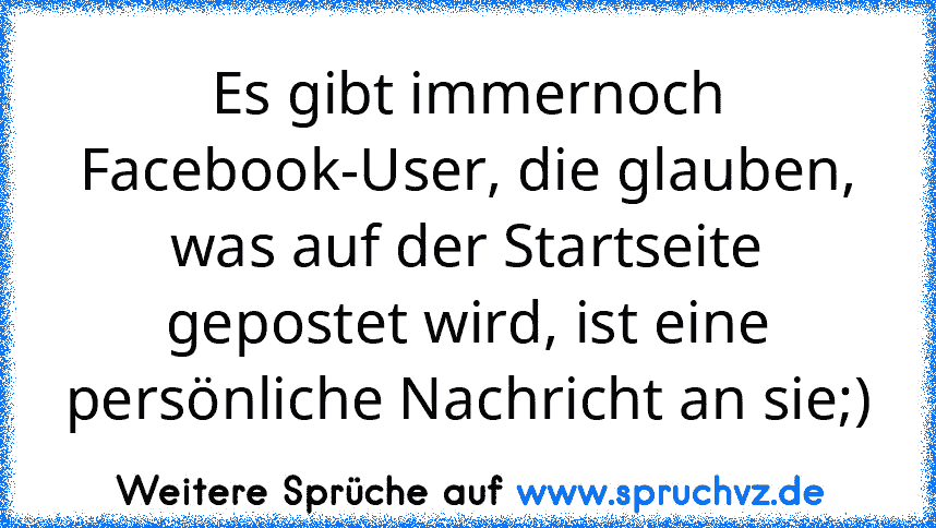 Es gibt immernoch Facebook-User, die glauben, was auf der Startseite gepostet wird, ist eine persönliche Nachricht an sie;)