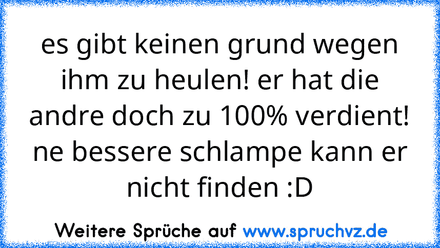 es gibt keinen grund wegen ihm zu heulen! er hat die andre doch zu 100% verdient! ne bessere schlampe kann er nicht finden :D