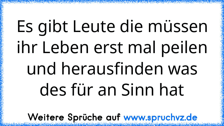 Es gibt Leute die müssen ihr Leben erst mal peilen und herausfinden was des für an Sinn hat