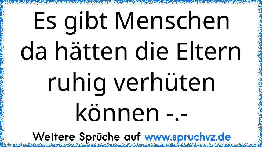 Es gibt Menschen da hätten die Eltern ruhig verhüten können -.-