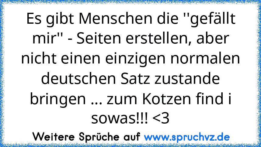 Es gibt Menschen die ''gefällt mir'' - Seiten erstellen, aber nicht einen einzigen normalen deutschen Satz zustande bringen ... zum Kotzen find i sowas!!! 