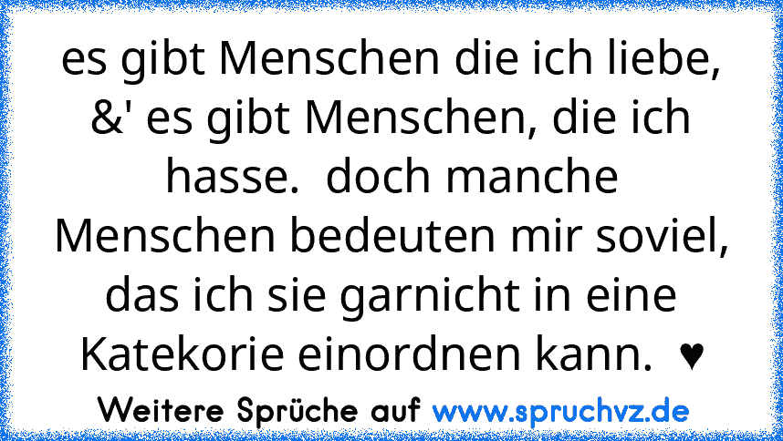 es gibt Menschen die ich liebe, &' es gibt Menschen, die ich hasse.  doch manche Menschen bedeuten mir soviel, das ich sie garnicht in eine Katekorie einordnen kann.  ♥